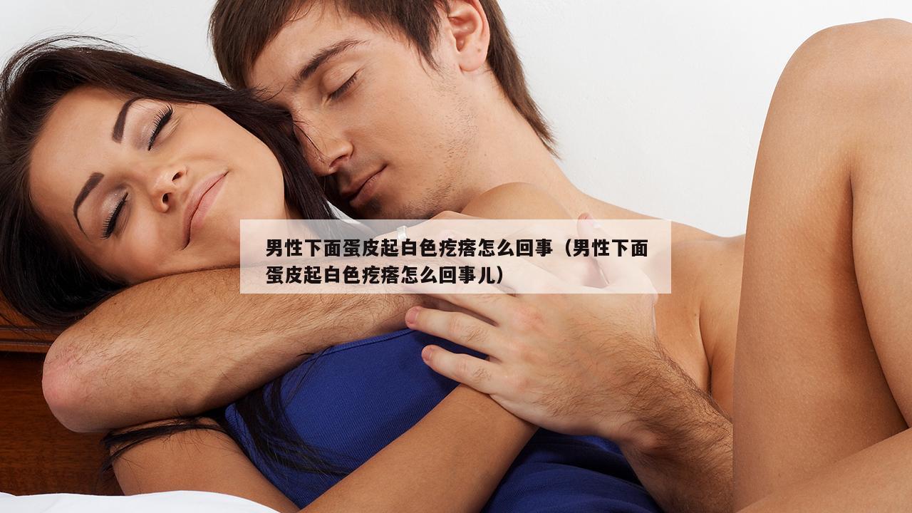 男性下面蛋皮起白色疙瘩怎么回事（男性下面蛋皮起白色疙瘩怎么回事儿）