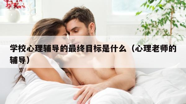 学校心理辅导的最终目标是什么（心理老师的辅导）