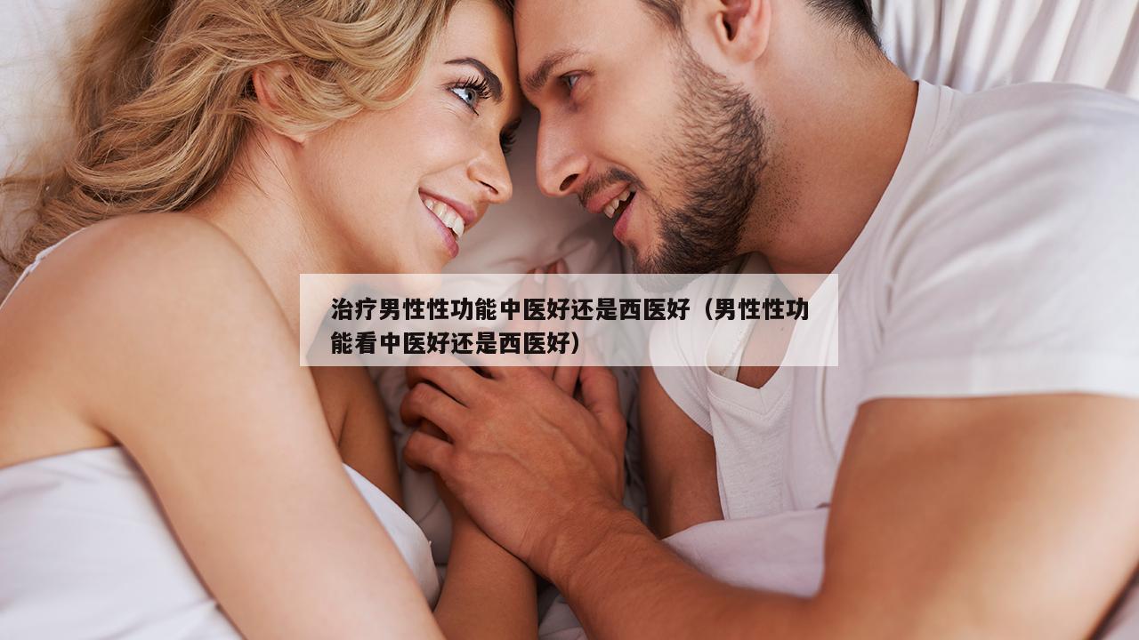 治疗男性性功能中医好还是西医好（男性性功能看中医好还是西医好）