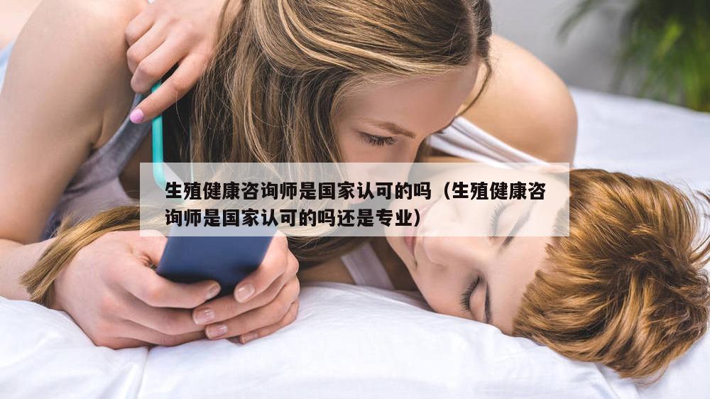 生殖健康咨询师是国家认可的吗（生殖健康咨询师是国家认可的吗还是专业）