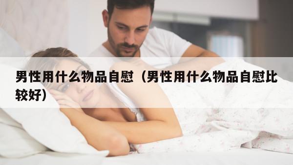 男性用什么物品自慰（男性用什么物品自慰比较好）