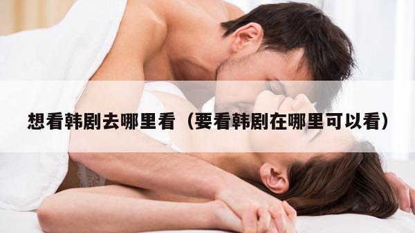 想看韩剧去哪里看（要看韩剧在哪里可以看）