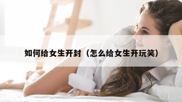 如何给女生开封（怎么给女生开玩笑）