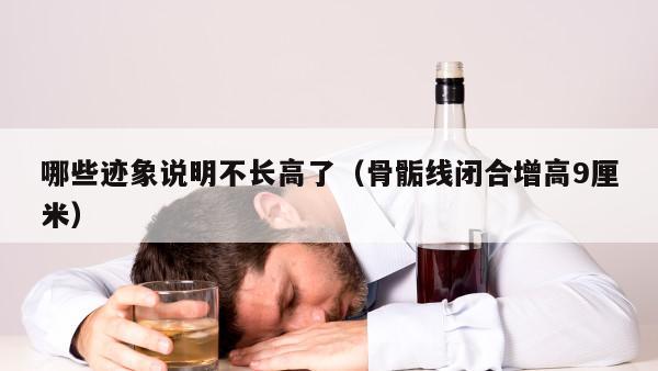 哪些迹象说明不长高了（骨骺线闭合增高9厘米）