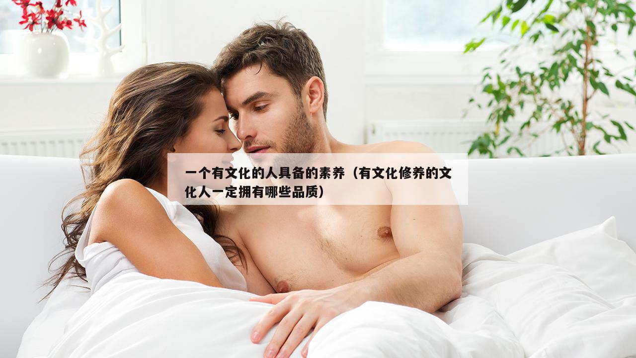 一个有文化的人具备的素养（有文化修养的文化人一定拥有哪些品质）