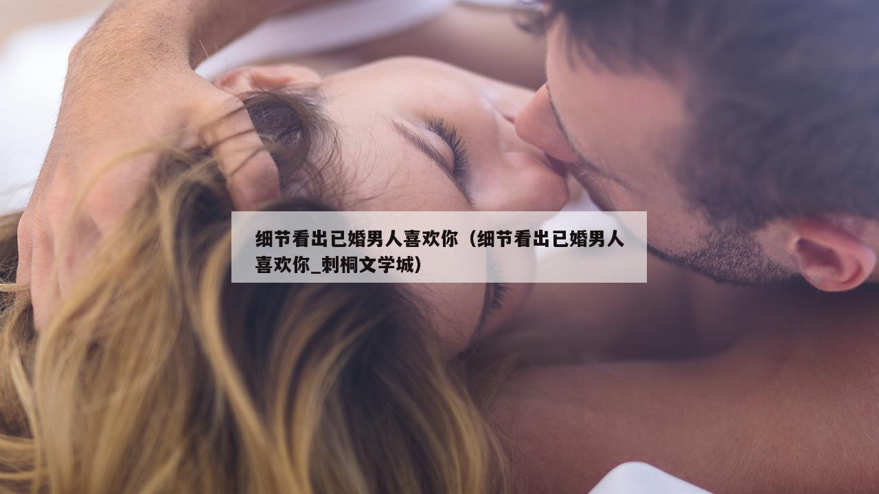 细节看出已婚男人喜欢你（细节看出已婚男人喜欢你_刺桐文学城）