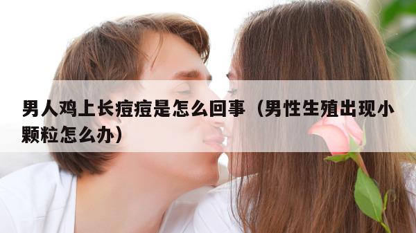 男人鸡上长痘痘是怎么回事（男性生殖出现小颗粒怎么办）