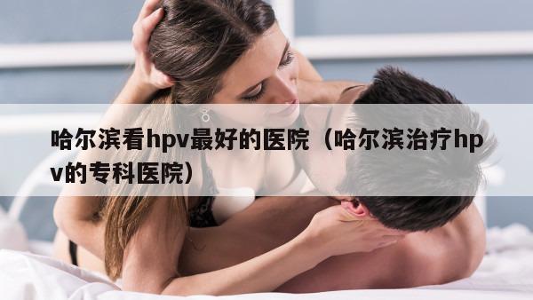 哈尔滨看hpv最好的医院（哈尔滨治疗hpv的专科医院）