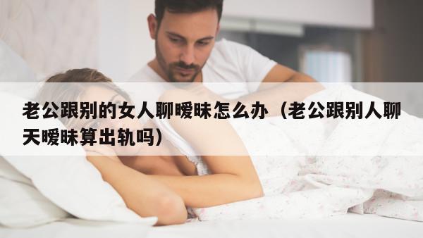 老公跟别的女人聊暧昧怎么办（老公跟别人聊天暧昧算出轨吗）