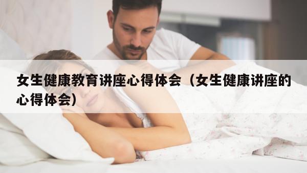 女生健康教育讲座心得体会（女生健康讲座的心得体会）