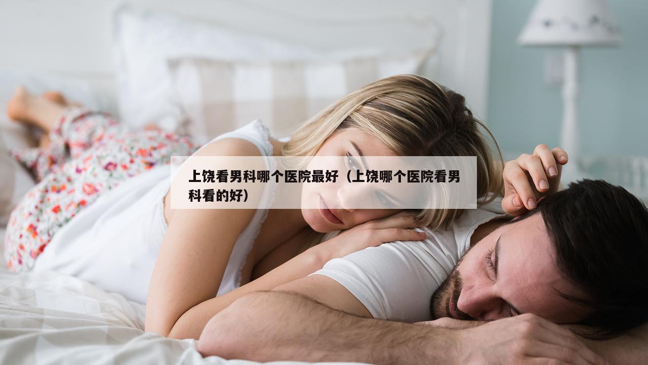 上饶看男科哪个医院最好（上饶哪个医院看男科看的好）