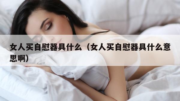 女人买自慰器具什么（女人买自慰器具什么意思啊）