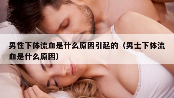 男性下体流血是什么原因引起的（男士下体流血是什么原因）