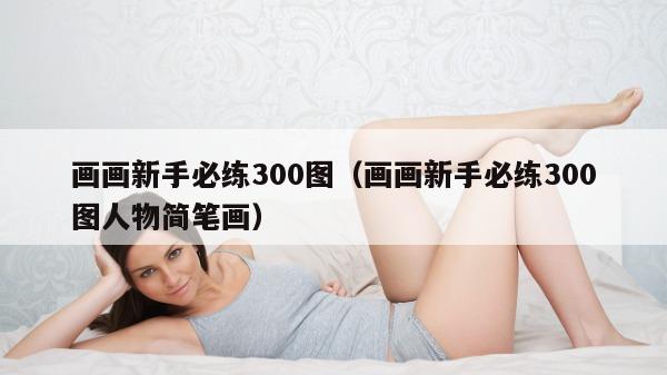 画画新手必练300图（画画新手必练300图人物简笔画）