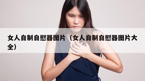 女人自制自慰器图片（女人自制自慰器图片大全）