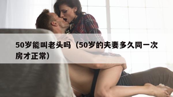 50岁能叫老头吗（50岁的夫妻多久同一次房才正常）