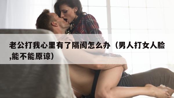 老公打我心里有了隔阂怎么办（男人打女人脸,能不能原谅）