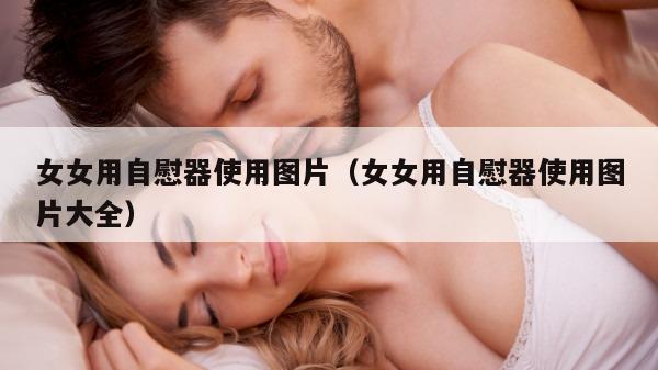 女女用自慰器使用图片（女女用自慰器使用图片大全）