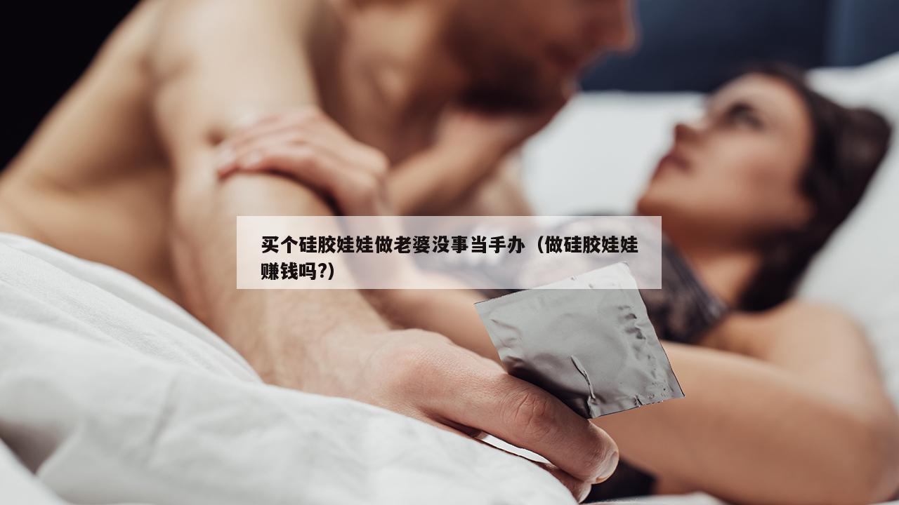 买个硅胶娃娃做老婆没事当手办（做硅胶娃娃赚钱吗?）