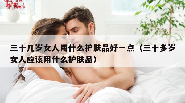 三十几岁女人用什么护肤品好一点（三十多岁女人应该用什么护肤品）