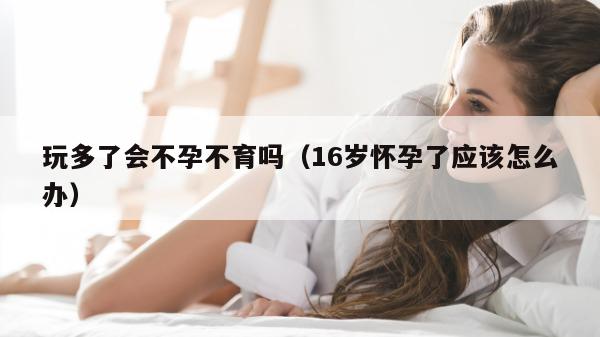 玩多了会不孕不育吗（16岁怀孕了应该怎么办）