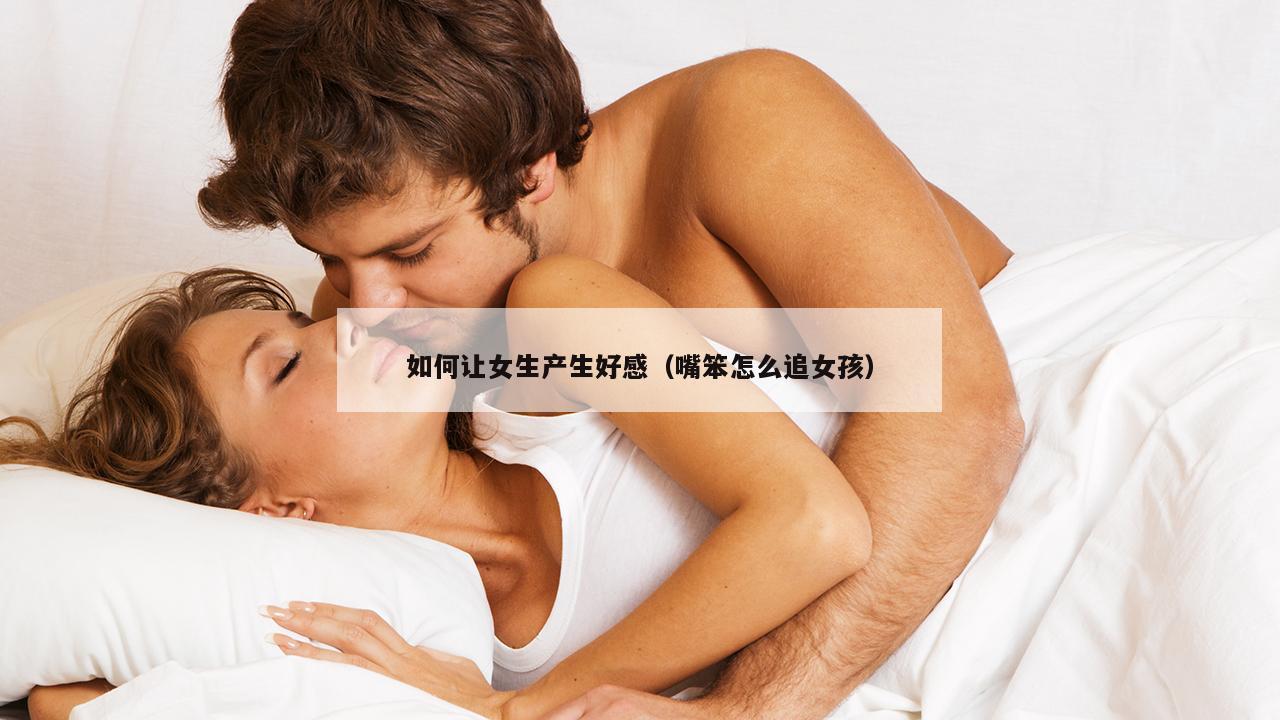 如何让女生产生好感（嘴笨怎么追女孩）