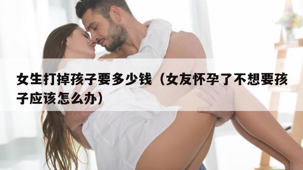 女生打掉孩子要多少钱（女友怀孕了不想要孩子应该怎么办）