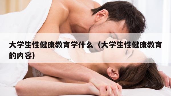 大学生性健康教育学什么（大学生性健康教育的内容）