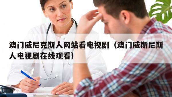 澳门威尼克斯人网站看电视剧（澳门威斯尼斯人电视剧在线观看）