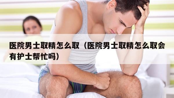 医院男士取精怎么取（医院男士取精怎么取会有护士帮忙吗）