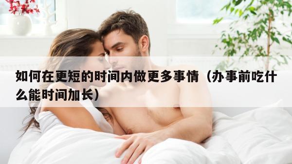 如何在更短的时间内做更多事情（办事前吃什么能时间加长）