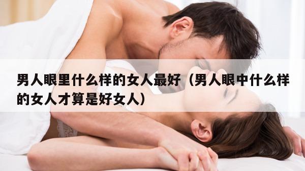 男人眼里什么样的女人最好（男人眼中什么样的女人才算是好女人）