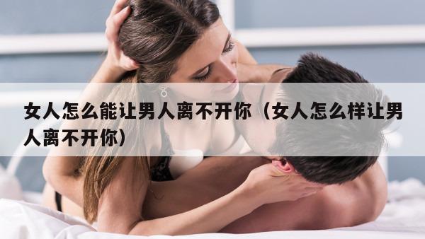 女人怎么能让男人离不开你（女人怎么样让男人离不开你）