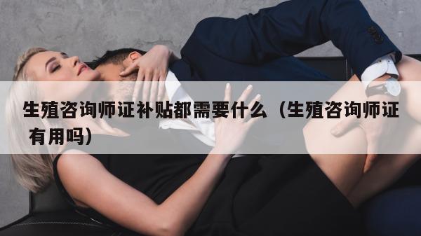 生殖咨询师证补贴都需要什么（生殖咨询师证 有用吗）