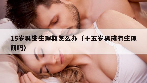 15岁男生生理期怎么办（十五岁男孩有生理期吗）