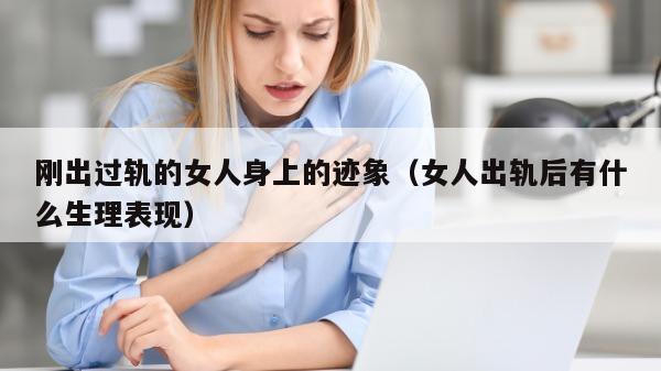 刚出过轨的女人身上的迹象（女人出轨后有什么生理表现）