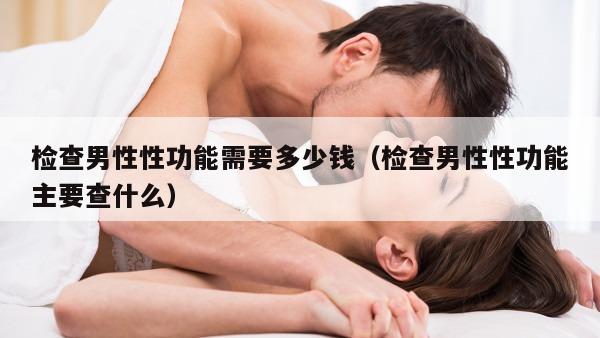 检查男性性功能需要多少钱（检查男性性功能主要查什么）