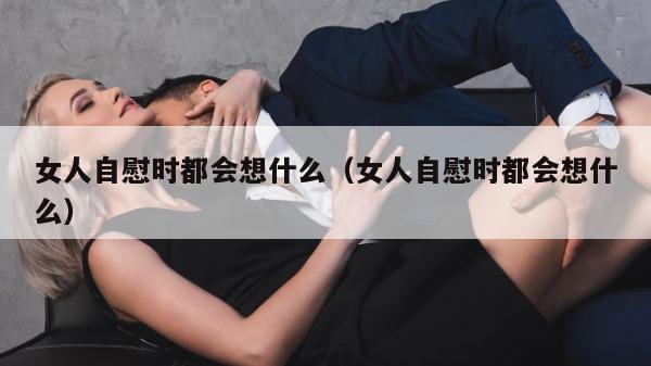 女人自慰时都会想什么（女人自慰时都会想什么）