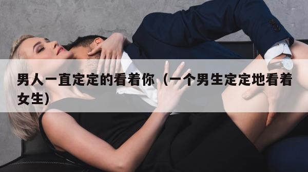 男人一直定定的看着你（一个男生定定地看着女生）