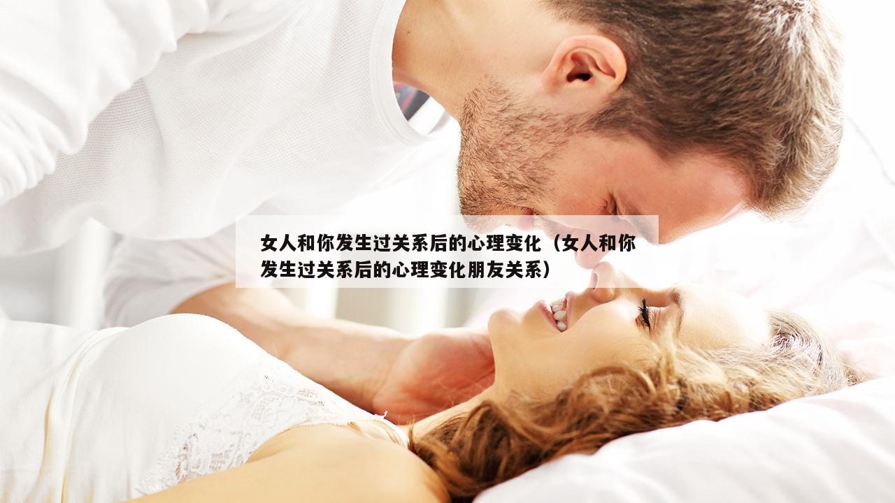 女人和你发生过关系后的心理变化（女人和你发生过关系后的心理变化朋友关系）