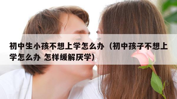 初中生小孩不想上学怎么办（初中孩子不想上学怎么办 怎样缓解厌学）