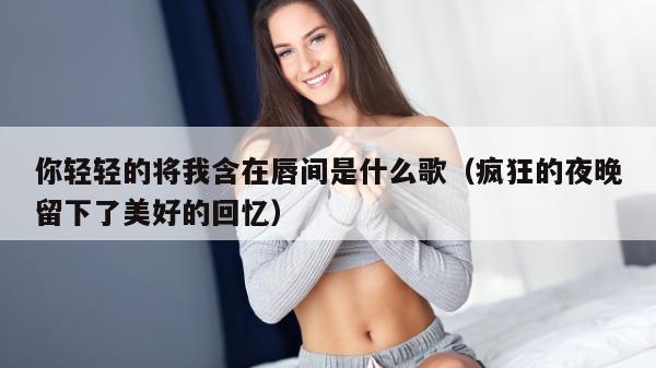 你轻轻的将我含在唇间是什么歌（疯狂的夜晚留下了美好的回忆）