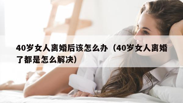 40岁女人离婚后该怎么办（40岁女人离婚了都是怎么解决）