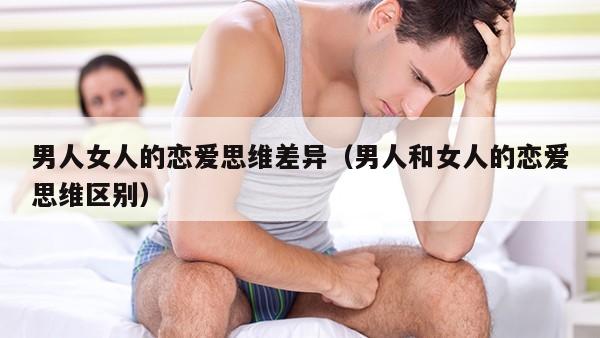 男人女人的恋爱思维差异（男人和女人的恋爱思维区别）