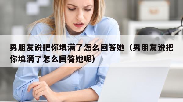 男朋友说把你填满了怎么回答她（男朋友说把你填满了怎么回答她呢）