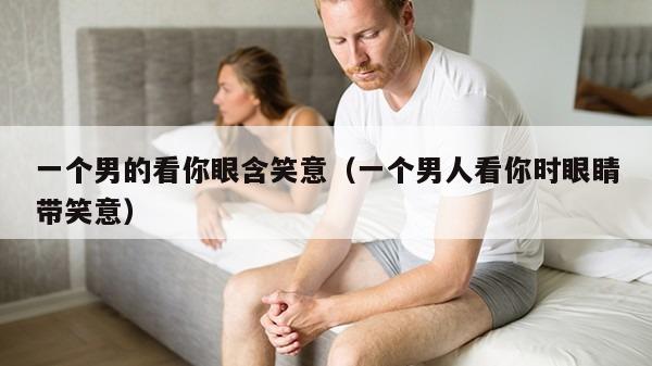 一个男的看你眼含笑意（一个男人看你时眼睛带笑意）