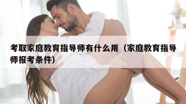 考取家庭教育指导师有什么用（家庭教育指导师报考条件）