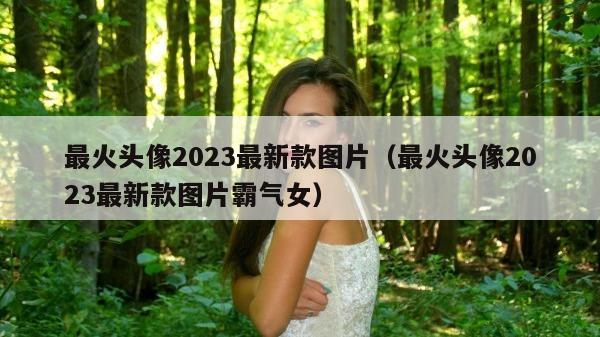 最火头像2023最新款图片（最火头像2023最新款图片霸气女）