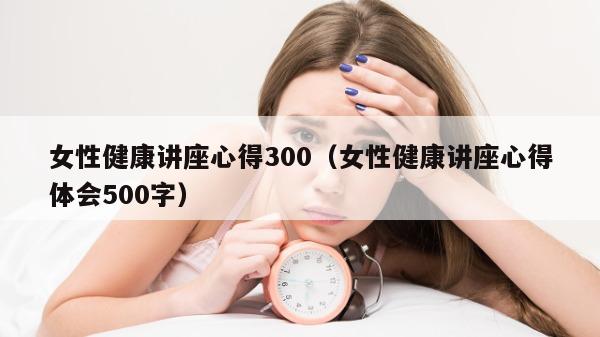 女性健康讲座心得300（女性健康讲座心得体会500字）