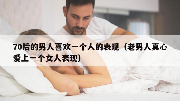 70后的男人喜欢一个人的表现（老男人真心爱上一个女人表现）